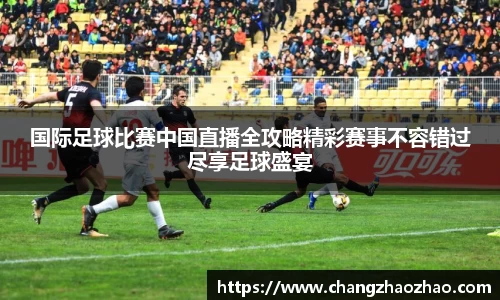 国际足球比赛中国直播全攻略精彩赛事不容错过尽享足球盛宴