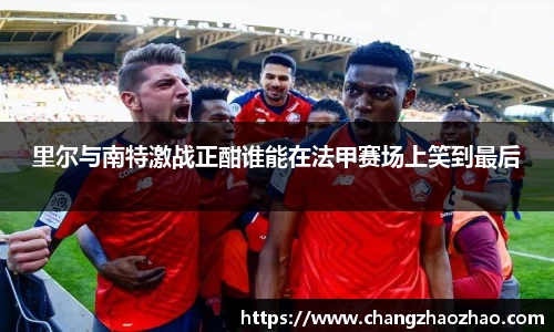 里尔与南特激战正酣谁能在法甲赛场上笑到最后