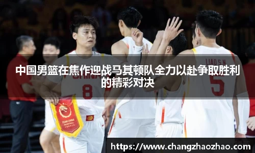 中国男篮在焦作迎战马其顿队全力以赴争取胜利的精彩对决